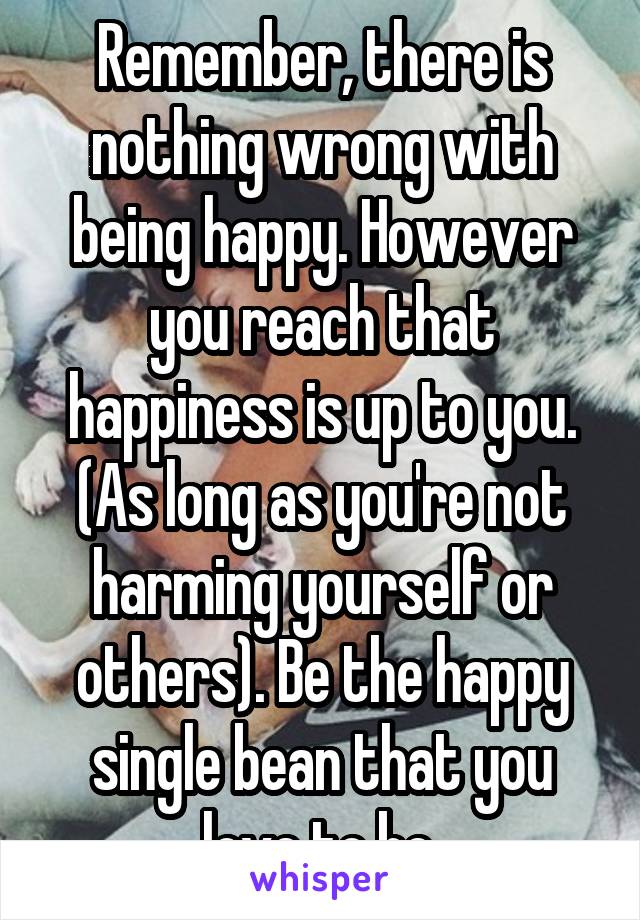 Remember, there is nothing wrong with being happy. However you reach that happiness is up to you. (As long as you're not harming yourself or others). Be the happy single bean that you love to be.