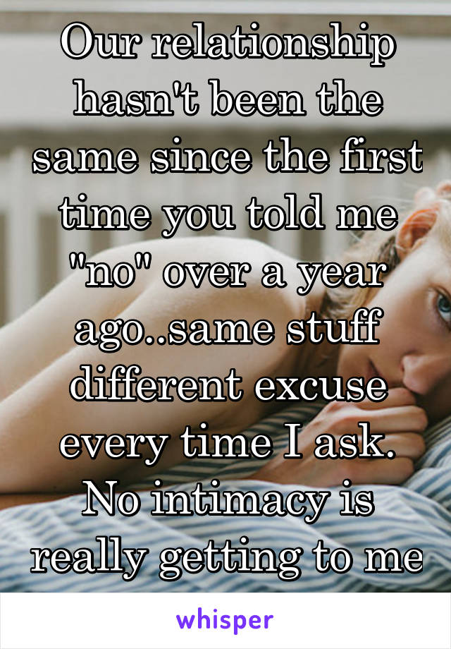 Our relationship hasn't been the same since the first time you told me "no" over a year ago..same stuff different excuse every time I ask. No intimacy is really getting to me lately. 