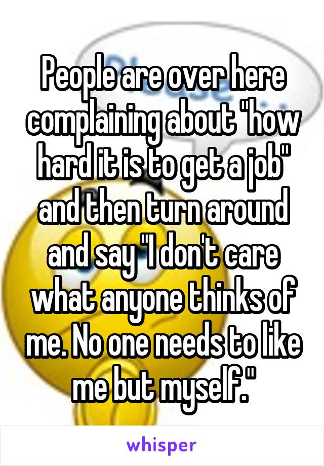 People are over here complaining about "how hard it is to get a job" and then turn around and say "I don't care what anyone thinks of me. No one needs to like me but myself."