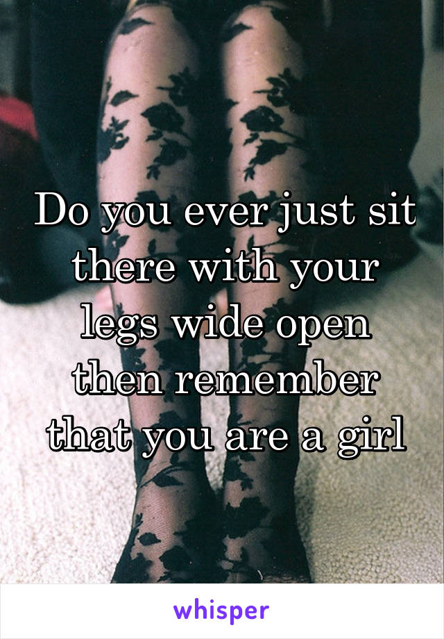 Do you ever just sit there with your legs wide open then remember that you are a girl