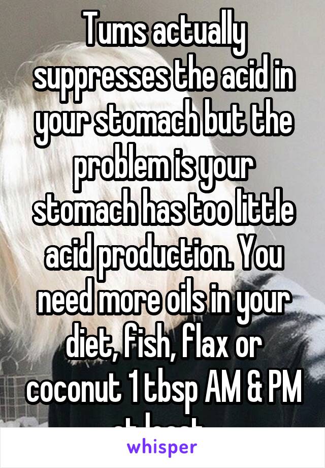 Tums actually suppresses the acid in your stomach but the problem is your stomach has too little acid production. You need more oils in your diet, fish, flax or coconut 1 tbsp AM & PM at least. 