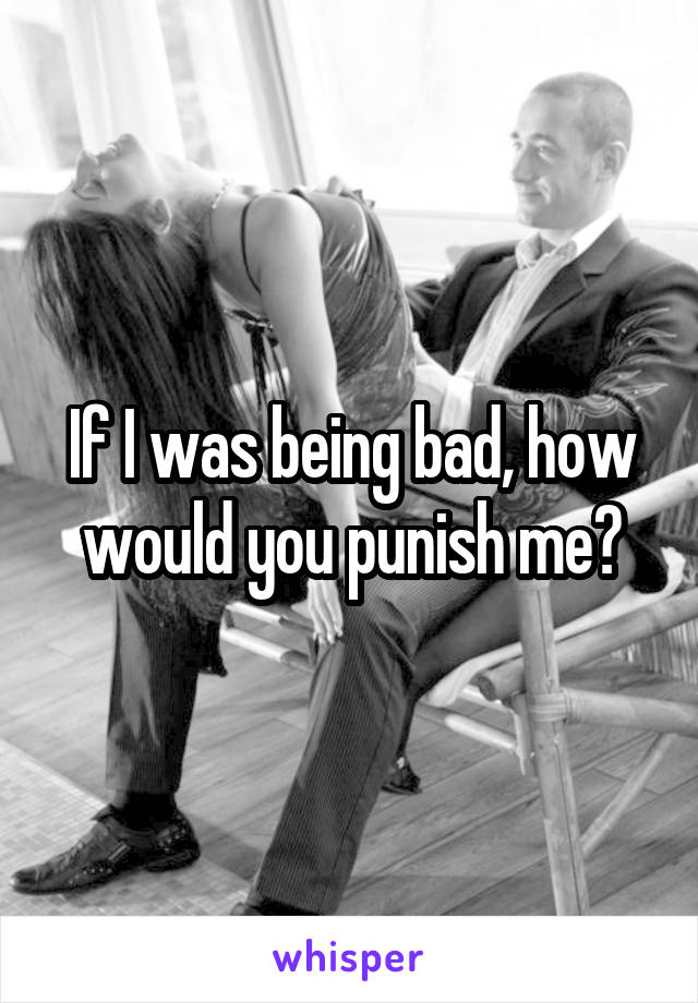 If I was being bad, how would you punish me?