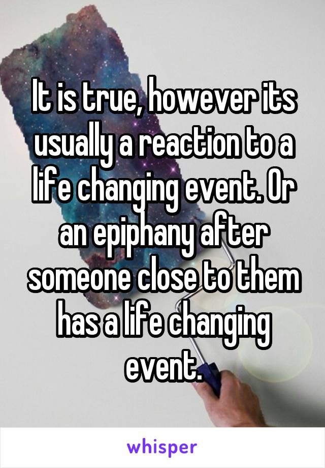 It is true, however its usually a reaction to a life changing event. Or an epiphany after someone close to them has a life changing event.