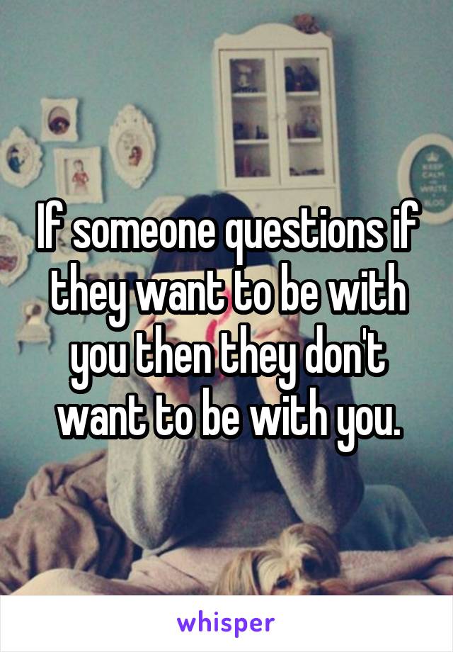 If someone questions if they want to be with you then they don't want to be with you.