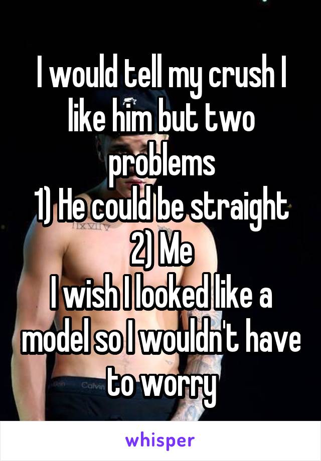 I would tell my crush I like him but two problems
1) He could be straight
2) Me
I wish I looked like a model so I wouldn't have to worry