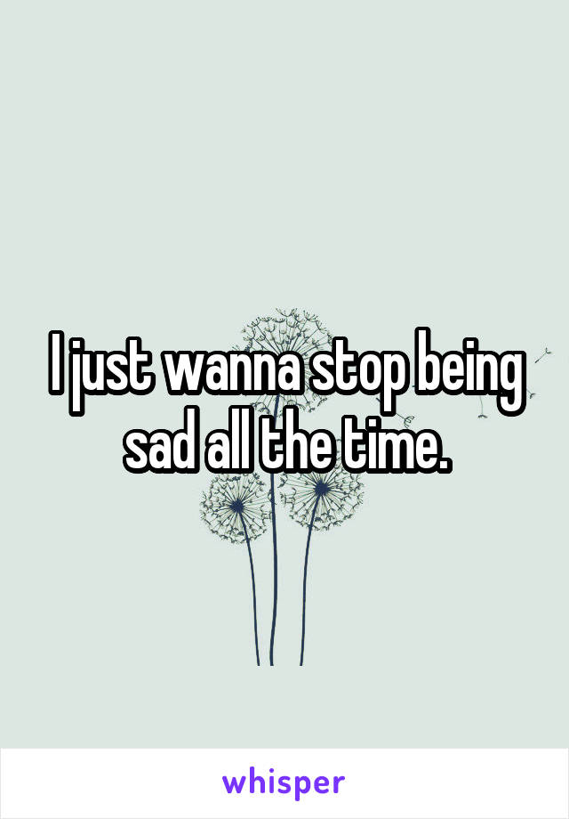 I just wanna stop being sad all the time.