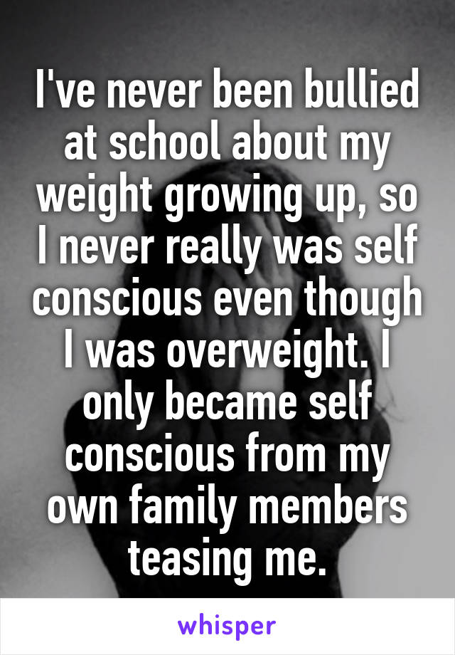 I've never been bullied at school about my weight growing up, so I never really was self conscious even though I was overweight. I only became self conscious from my own family members teasing me.