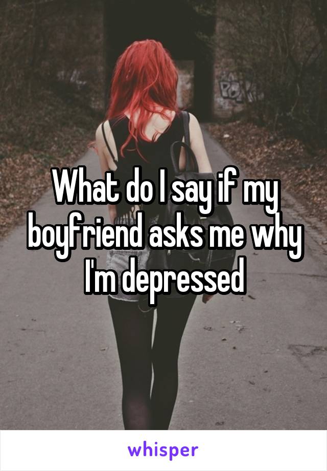 What do I say if my boyfriend asks me why I'm depressed