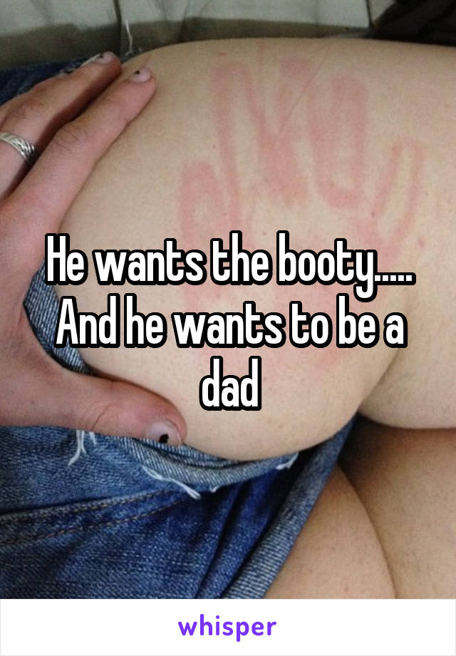 He wants the booty..... And he wants to be a dad