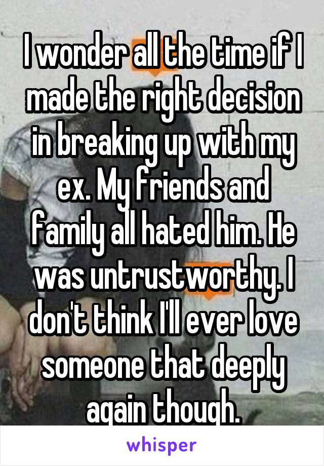 I wonder all the time if I made the right decision in breaking up with my ex. My friends and family all hated him. He was untrustworthy. I don't think I'll ever love someone that deeply again though.