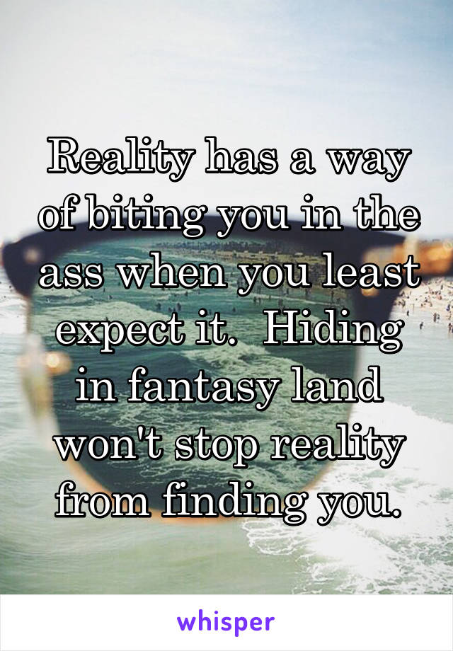 Reality has a way of biting you in the ass when you least expect it.  Hiding in fantasy land won't stop reality from finding you.