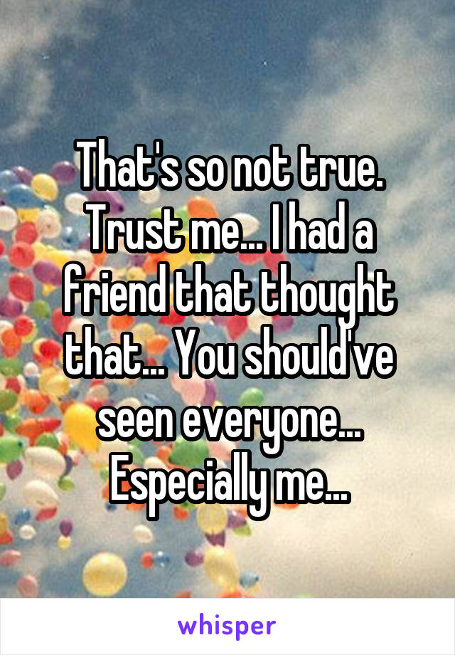 That's so not true. Trust me... I had a friend that thought that... You should've seen everyone... Especially me...