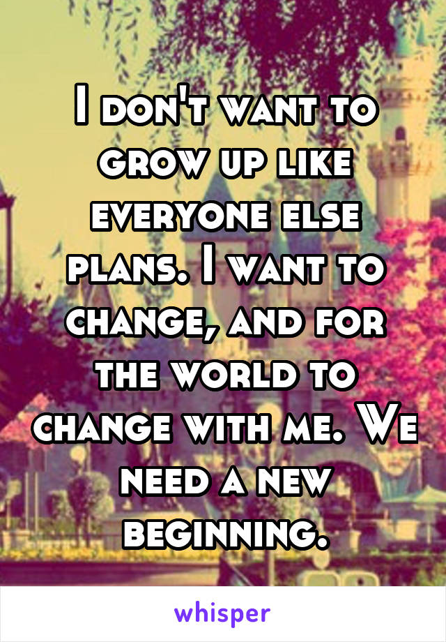 I don't want to grow up like everyone else plans. I want to change, and for the world to change with me. We need a new beginning.