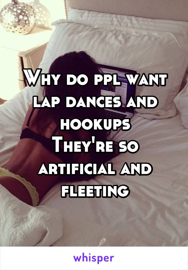 Why do ppl want lap dances and hookups
They're so artificial and fleeting