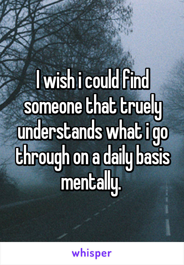 I wish i could find someone that truely understands what i go through on a daily basis mentally. 