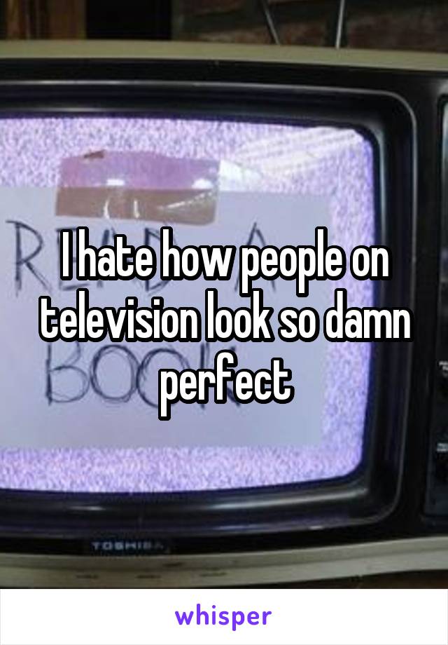 I hate how people on television look so damn perfect