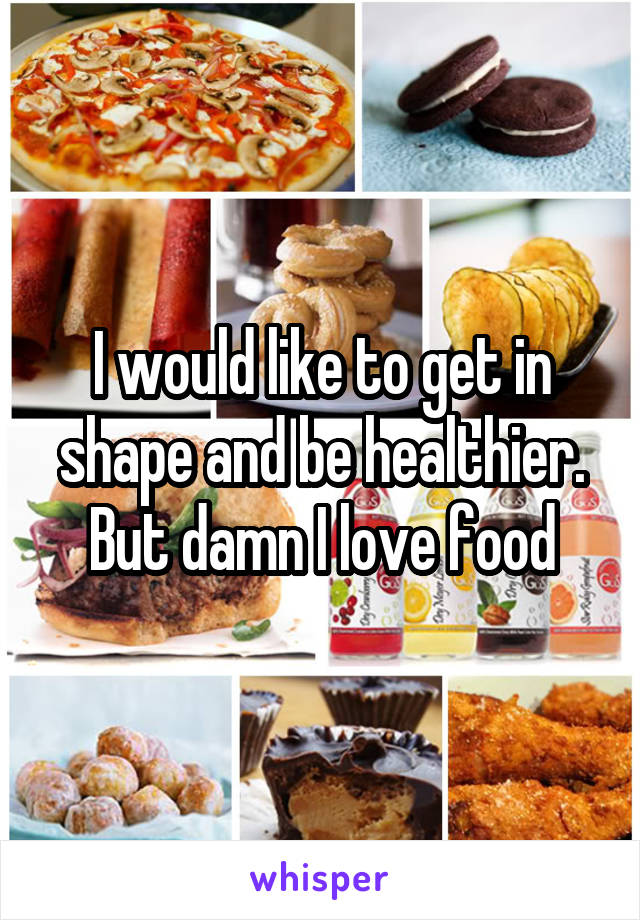 I would like to get in shape and be healthier. But damn I love food