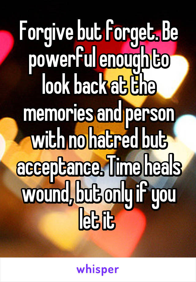 Forgive but forget. Be powerful enough to look back at the memories and person with no hatred but acceptance. Time heals wound, but only if you let it 
