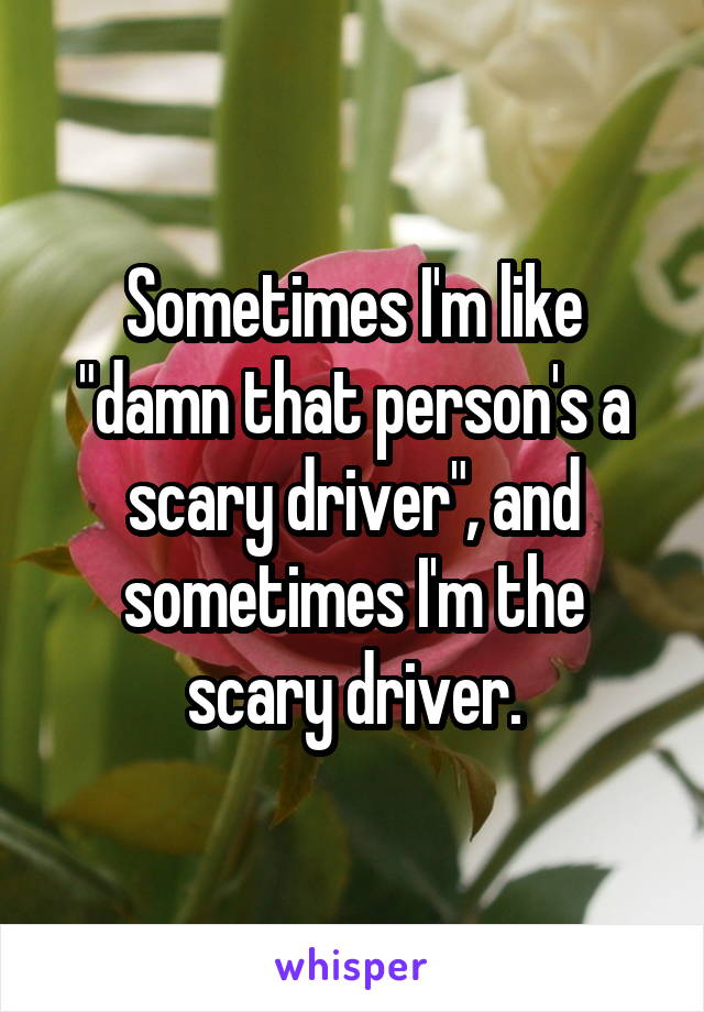 Sometimes I'm like "damn that person's a scary driver", and sometimes I'm the scary driver.