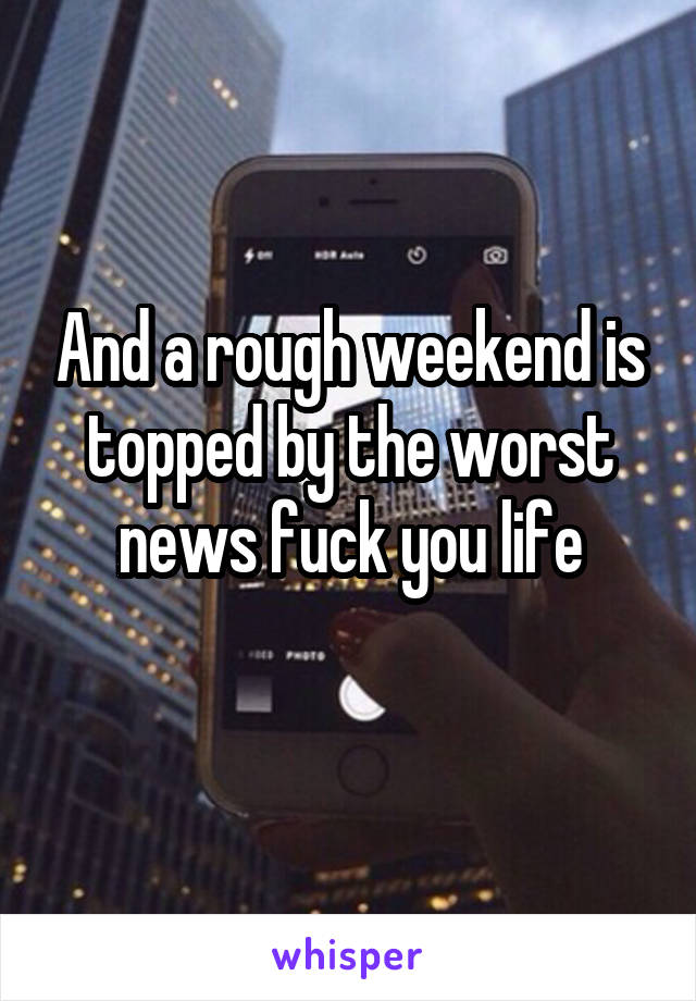 And a rough weekend is topped by the worst news fuck you life
