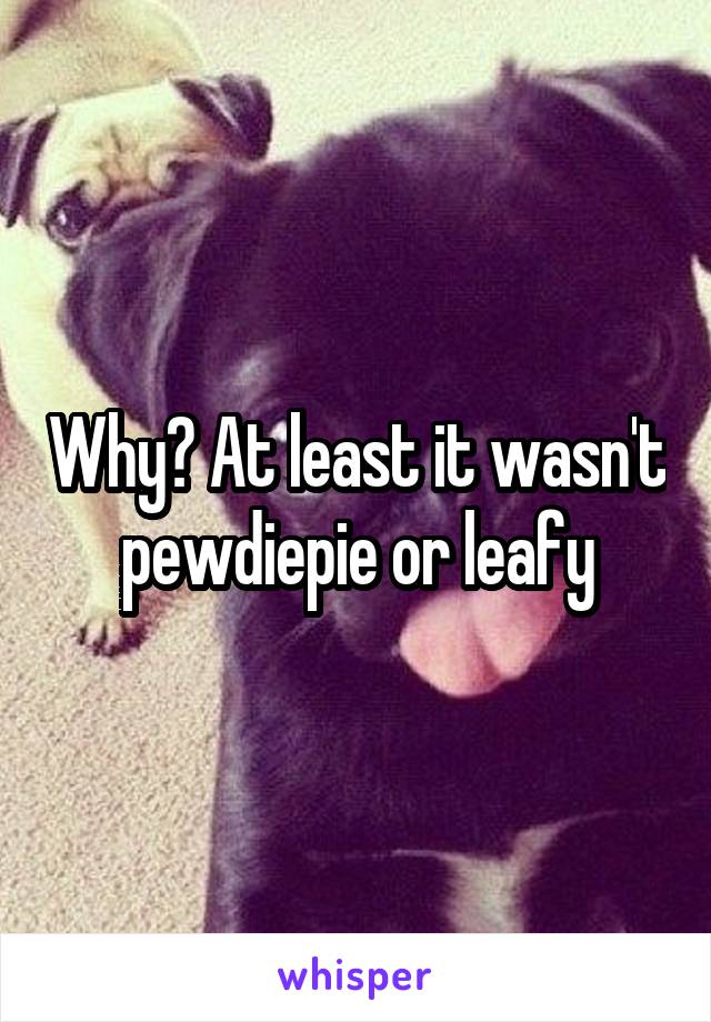 Why? At least it wasn't pewdiepie or leafy