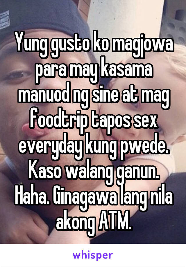 Yung gusto ko magjowa para may kasama manuod ng sine at mag foodtrip tapos sex everyday kung pwede. Kaso walang ganun. Haha. Ginagawa lang nila akong ATM.