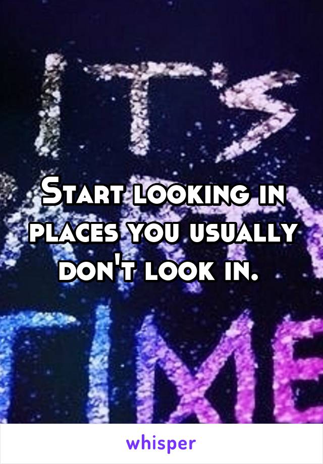 Start looking in places you usually don't look in. 