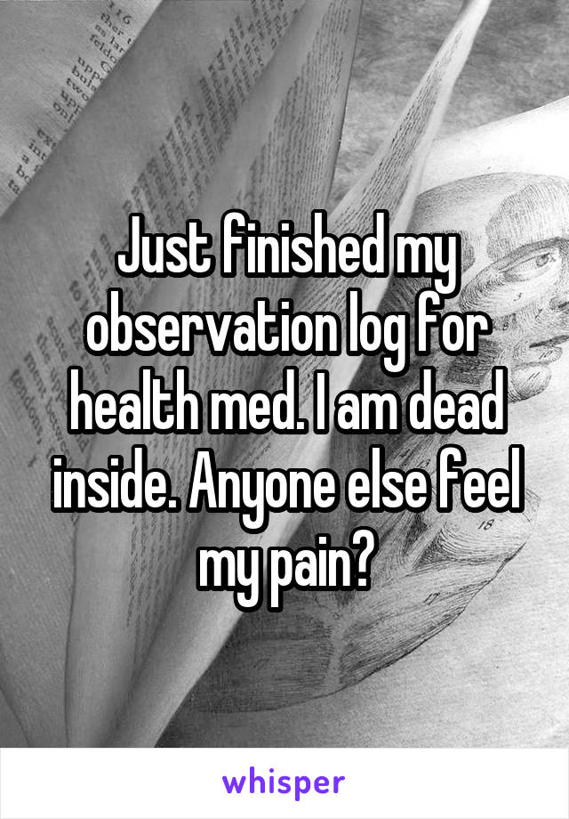 Just finished my observation log for health med. I am dead inside. Anyone else feel my pain?