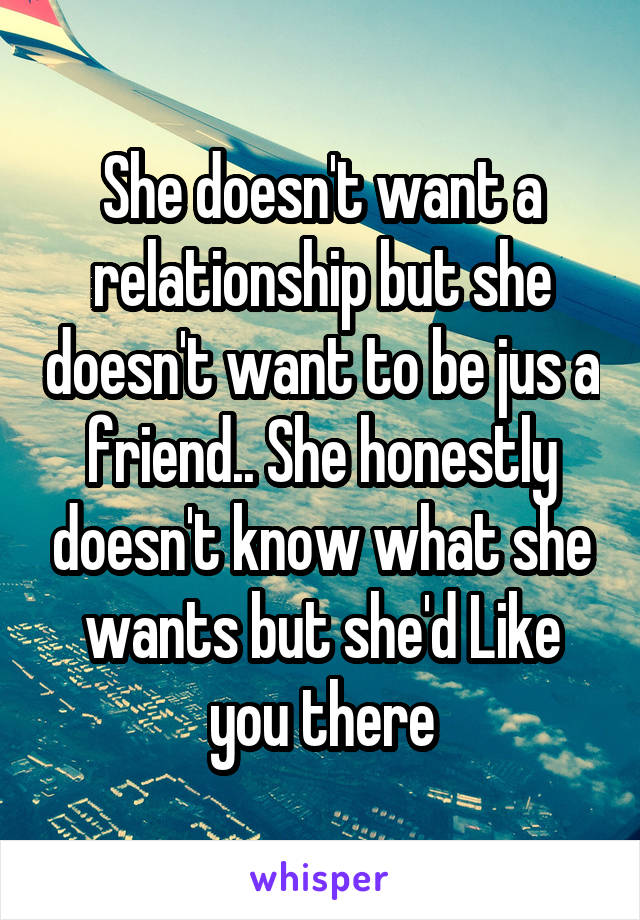 She doesn't want a relationship but she doesn't want to be jus a friend.. She honestly doesn't know what she wants but she'd Like you there