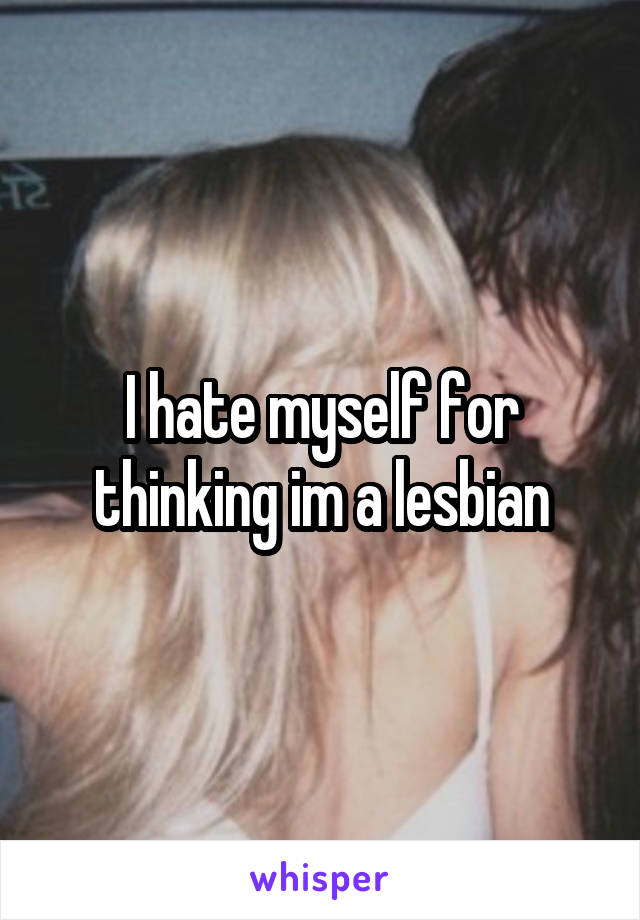 I hate myself for thinking im a lesbian