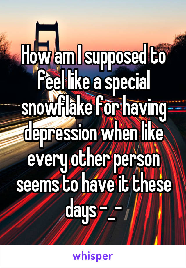 How am I supposed to feel like a special snowflake for having depression when like every other person seems to have it these days -_-