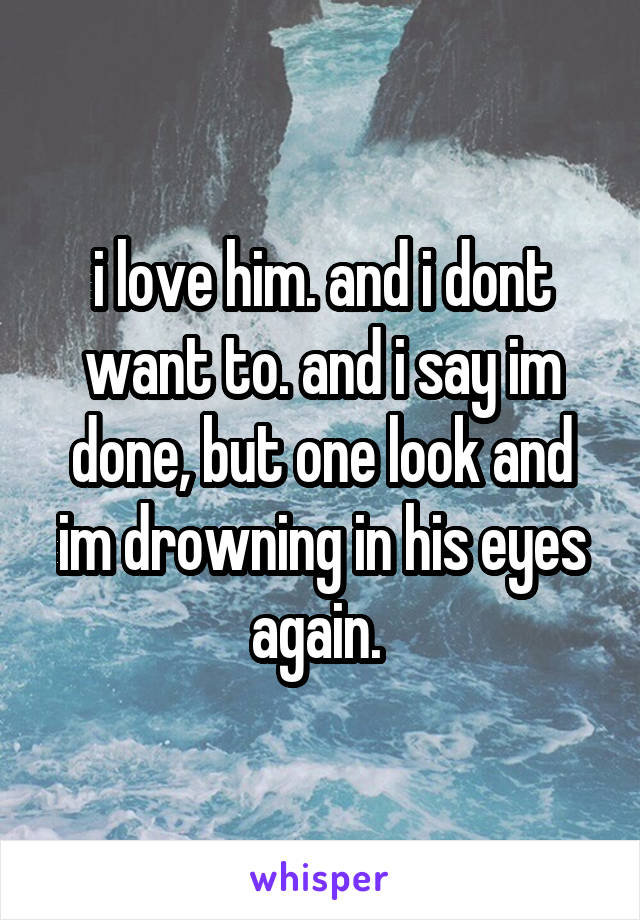 i love him. and i dont want to. and i say im done, but one look and im drowning in his eyes again. 