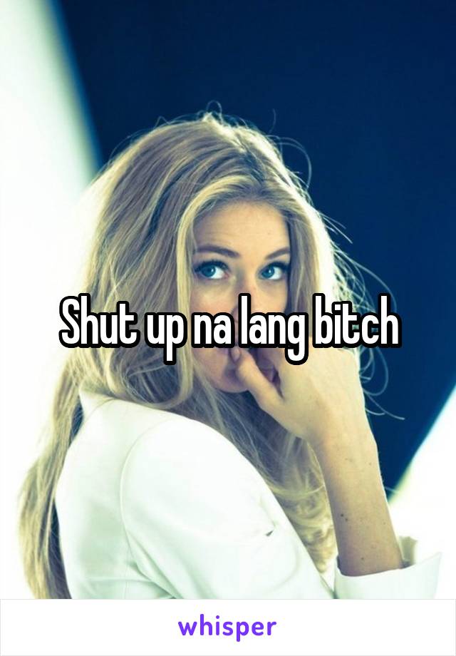 Shut up na lang bitch