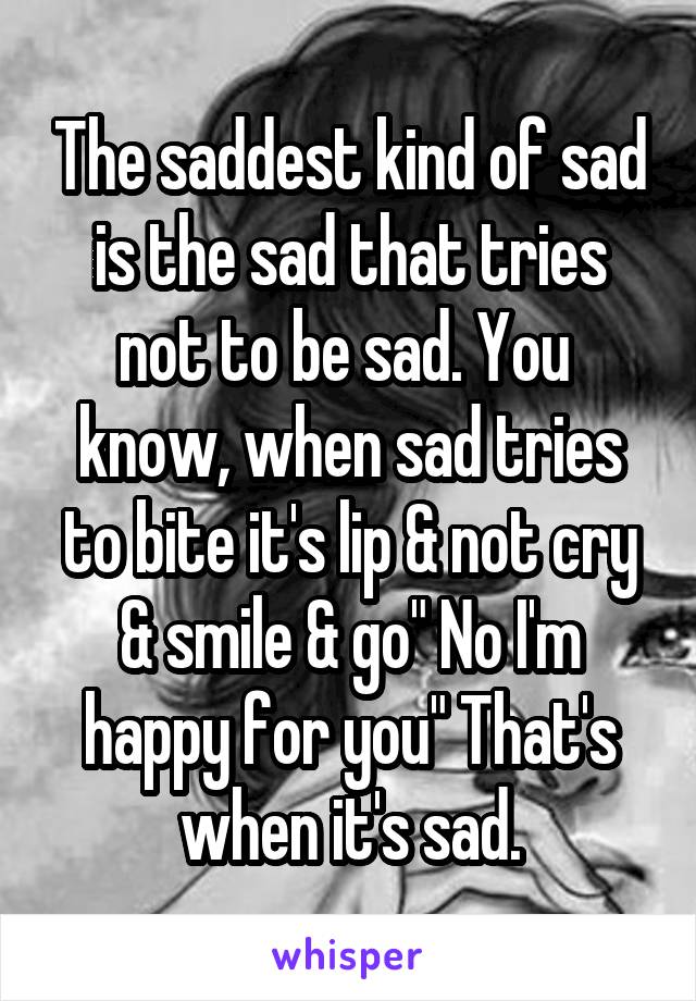 The saddest kind of sad is the sad that tries not to be sad. You  know, when sad tries to bite it's lip & not cry & smile & go" No I'm happy for you" That's when it's sad.