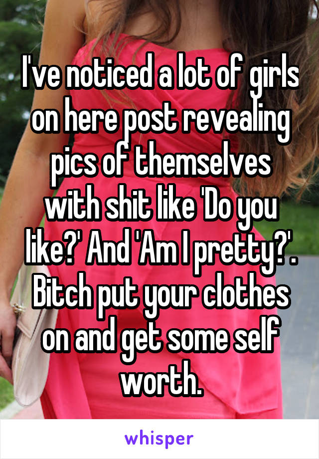 I've noticed a lot of girls on here post revealing pics of themselves with shit like 'Do you like?' And 'Am I pretty?'. Bitch put your clothes on and get some self worth.