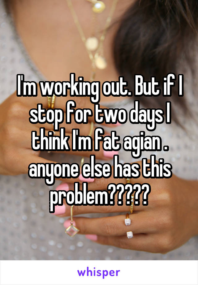 I'm working out. But if I stop for two days I think I'm fat agian . anyone else has this problem?????