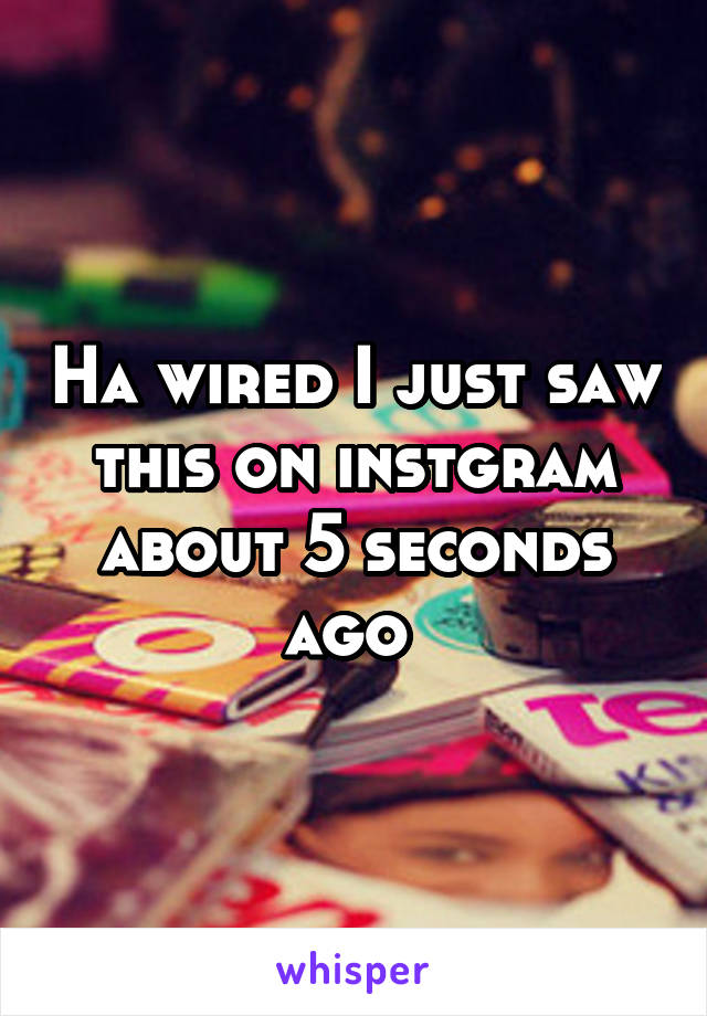 Ha wired I just saw this on instgram about 5 seconds ago 