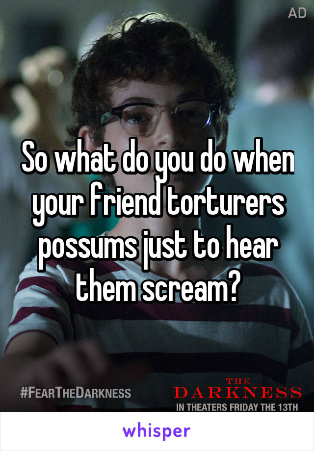 So what do you do when your friend torturers possums just to hear them scream?