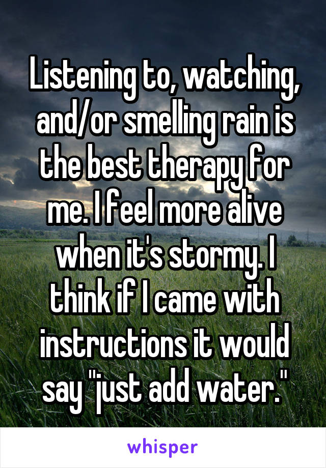 Listening to, watching, and/or smelling rain is the best therapy for me. I feel more alive when it's stormy. I think if I came with instructions it would say "just add water."