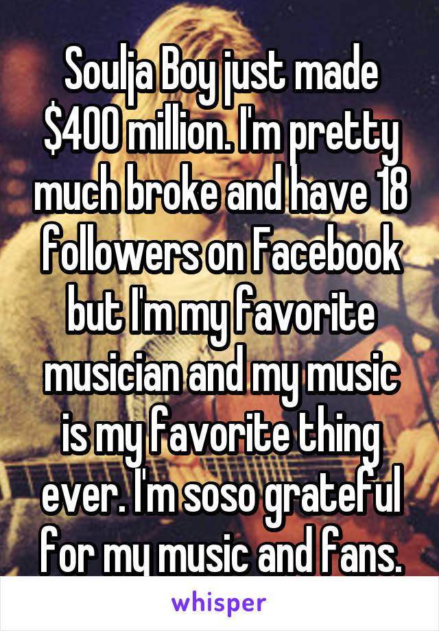 Soulja Boy just made $400 million. I'm pretty much broke and have 18 followers on Facebook but I'm my favorite musician and my music is my favorite thing ever. I'm soso grateful for my music and fans.