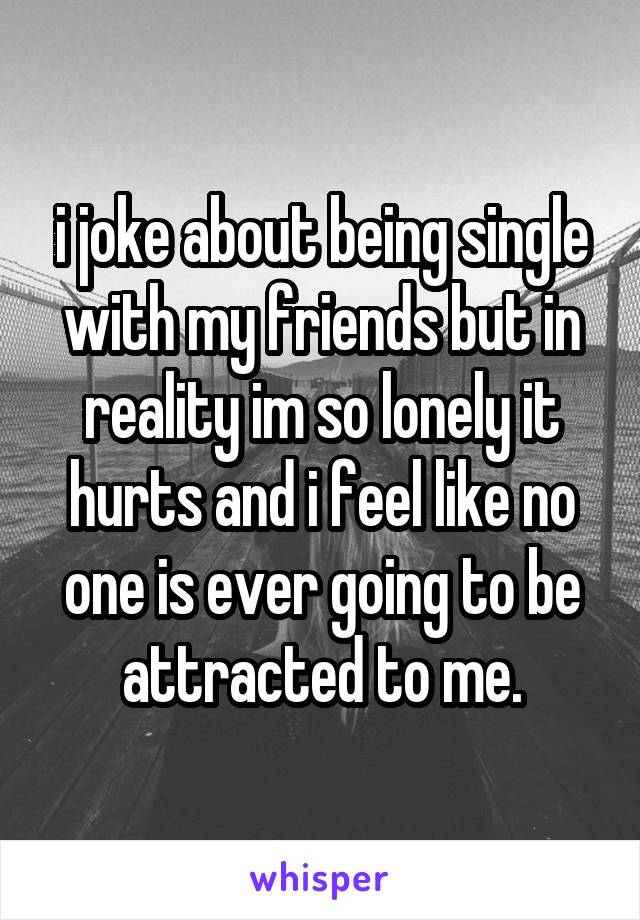 i joke about being single with my friends but in reality im so lonely it hurts and i feel like no one is ever going to be attracted to me.