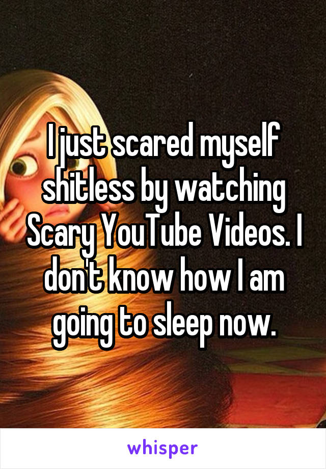 I just scared myself shitless by watching Scary YouTube Videos. I don't know how I am going to sleep now.