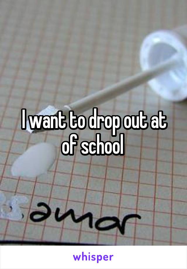 I want to drop out at of school 