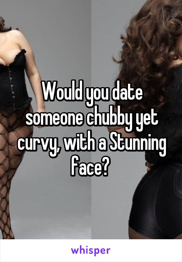 Would you date someone chubby yet curvy, with a Stunning face? 