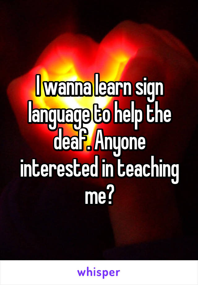 I wanna learn sign language to help the deaf. Anyone interested in teaching me?