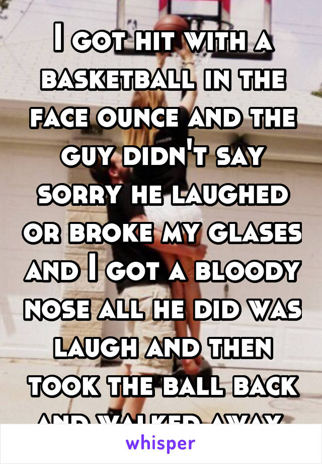 I got hit with a basketball in the face ounce and the guy didn't say sorry he laughed or broke my glases and I got a bloody nose all he did was laugh and then took the ball back and walked away 