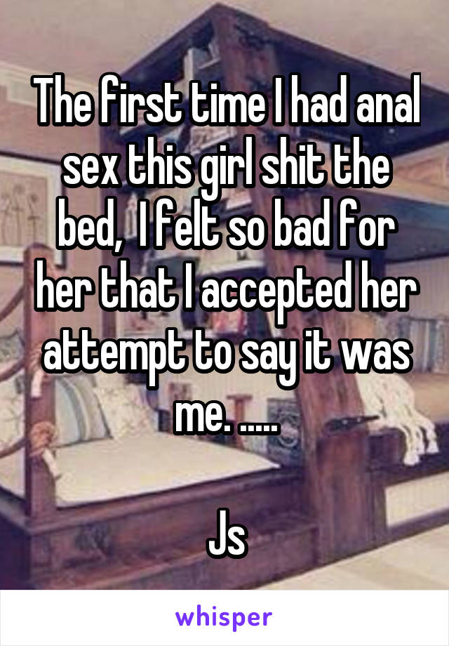 The first time I had anal sex this girl shit the bed,  I felt so bad for her that I accepted her attempt to say it was me. .....

Js