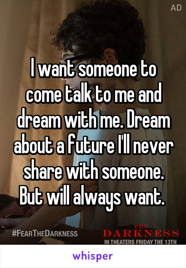 I want someone to come talk to me and dream with me. Dream about a future I'll never share with someone. But will always want. 