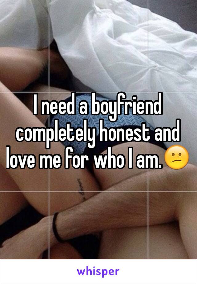 I need a boyfriend completely honest and love me for who I am.😕