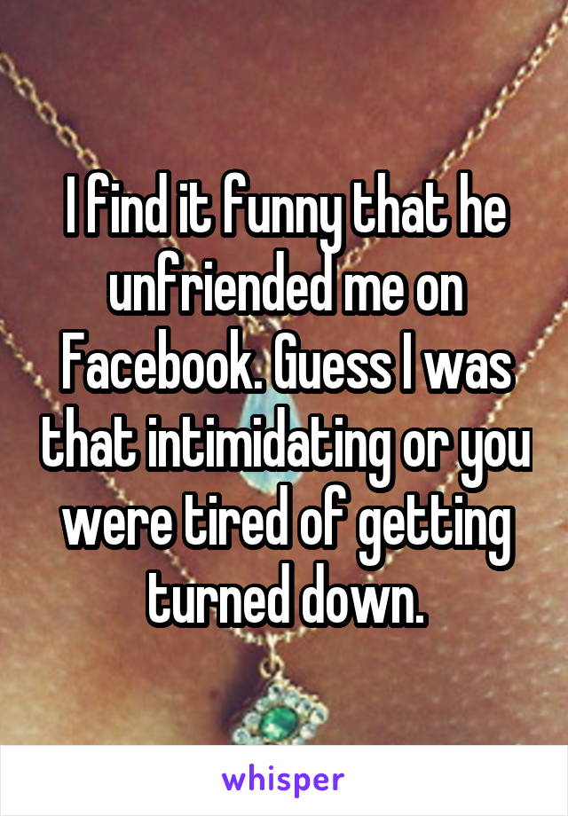 I find it funny that he unfriended me on Facebook. Guess I was that intimidating or you were tired of getting turned down.